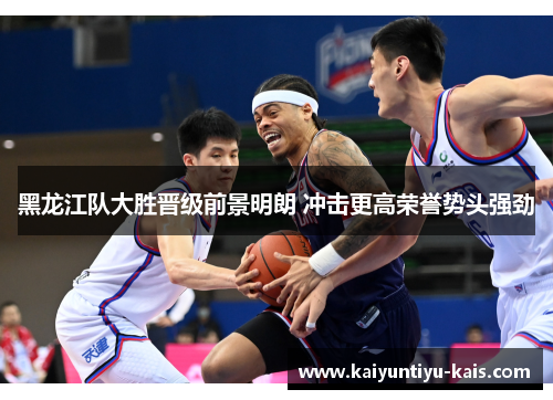 黑龙江队大胜晋级前景明朗 冲击更高荣誉势头强劲